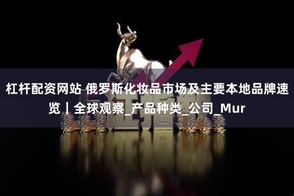 杠杆配资网站 俄罗斯化妆品市场及主要本地品牌速览｜全球观察_产品种类_公司_Mur