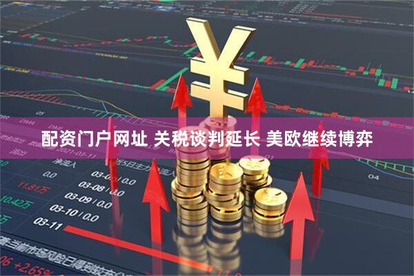 配资门户网址 关税谈判延长 美欧继续博弈