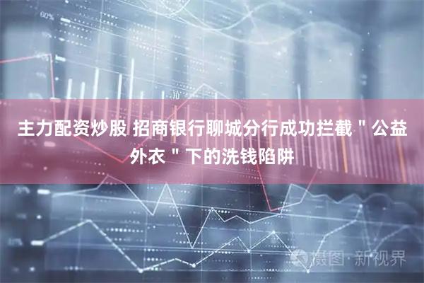 主力配资炒股 招商银行聊城分行成功拦截＂公益外衣＂下的洗钱陷阱