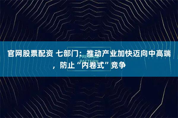 官网股票配资 七部门：推动产业加快迈向中高端，防止“内卷式”竞争