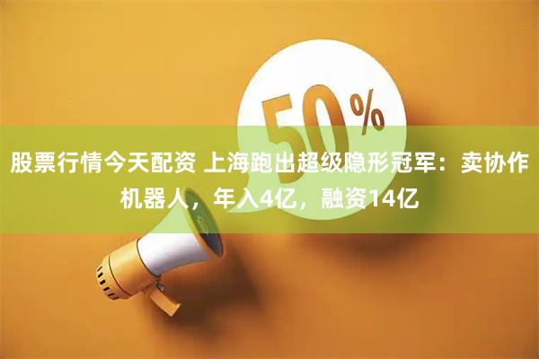 股票行情今天配资 上海跑出超级隐形冠军：卖协作机器人，年入4亿，融资14亿