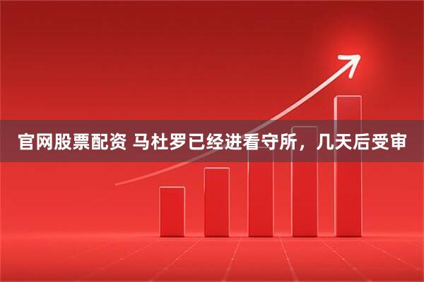 官网股票配资 马杜罗已经进看守所，几天后受审