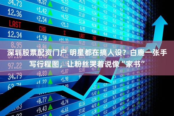 深圳股票配资门户 明星都在搞人设？白鹿一张手写行程图，让粉丝哭着说像“家书”