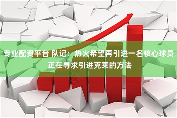 专业配资平台 队记：热火希望再引进一名核心球员 正在寻求引进克莱的方法