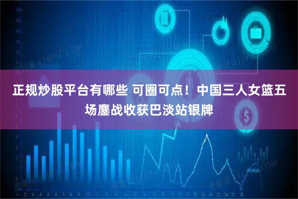 正规炒股平台有哪些 可圈可点！中国三人女篮五场鏖战收获巴淡站银牌