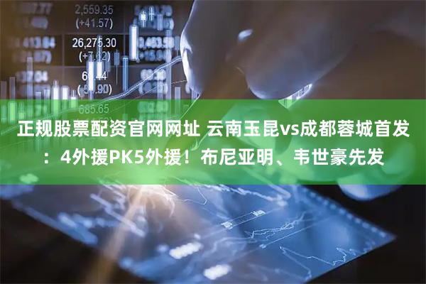 正规股票配资官网网址 云南玉昆vs成都蓉城首发：4外援PK5外援！布尼亚明、韦世豪先发
