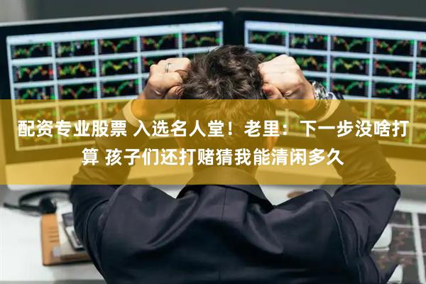配资专业股票 入选名人堂！老里：下一步没啥打算 孩子们还打赌猜我能清闲多久