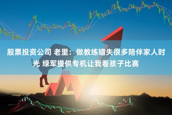 股票投资公司 老里：做教练错失很多陪伴家人时光 绿军提供专机让我看孩子比赛