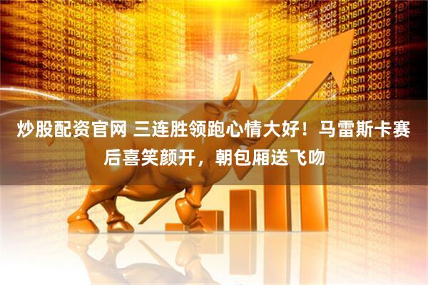 炒股配资官网 三连胜领跑心情大好！马雷斯卡赛后喜笑颜开，朝包厢送飞吻