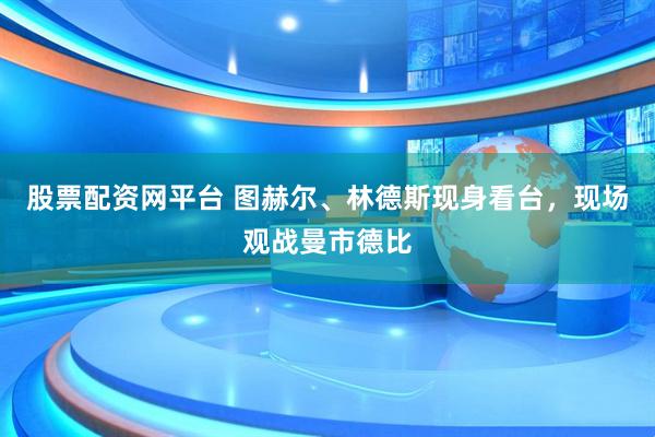 股票配资网平台 图赫尔、林德斯现身看台，现场观战曼市德比